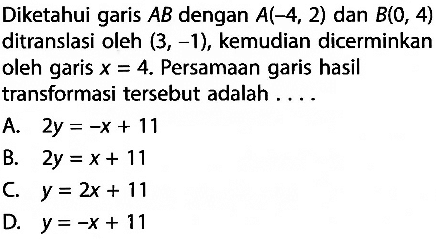 Diketahui garis  AB  dengan  A(-4,2)  dan  B(0,4)  ditranslasi oleh  (3,-1) , kemudian dicerminkan oleh garis  x=4 . Persamaan garis hasil transformasi tersebut adalah ....