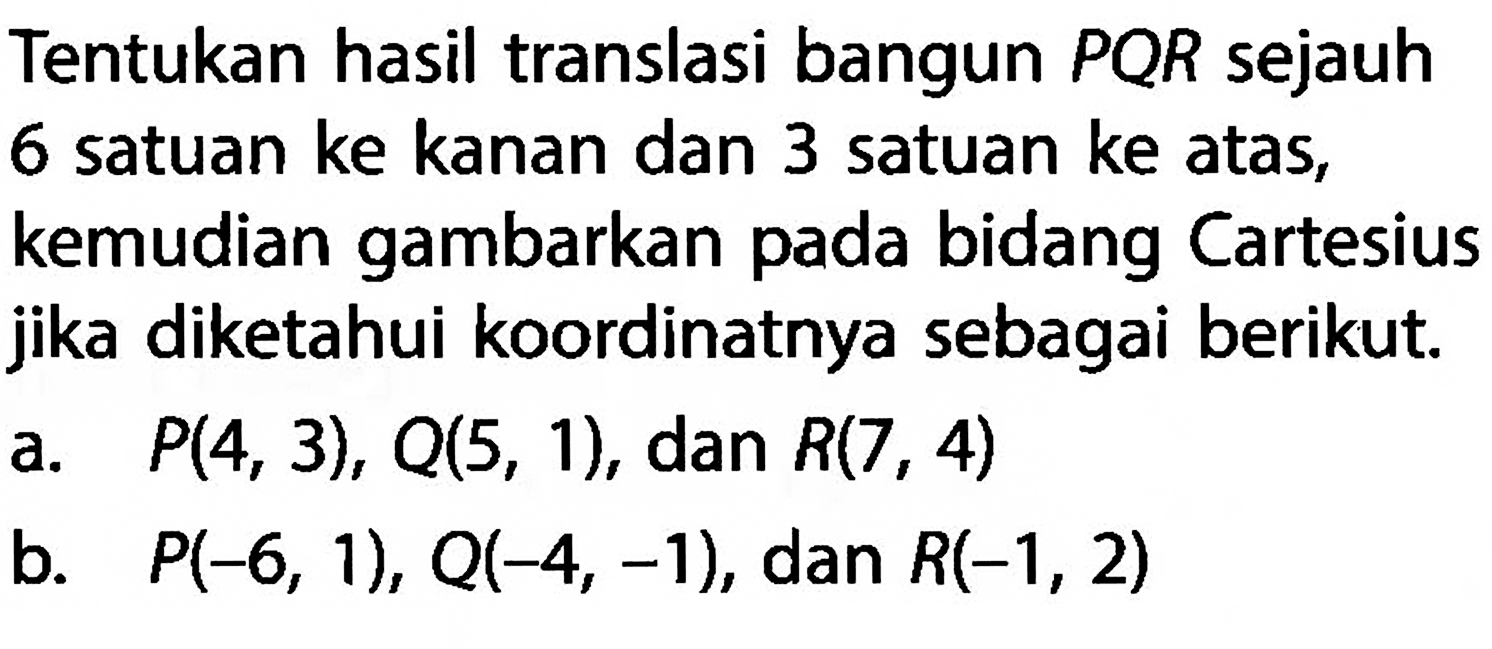 Tentukan hasil translasi bangun PQR sejauh 6 satuan ke kanan dan 3 satuan ke atas, kemudian gambarkan pada bidang Cartesius jika diketahui koordinatnya sebagai berikut.a.  P(4,3), Q(5,1) , dan  R(7,4) b.   P(-6,1), Q(-4,-1) , dan  R(-1,2) 