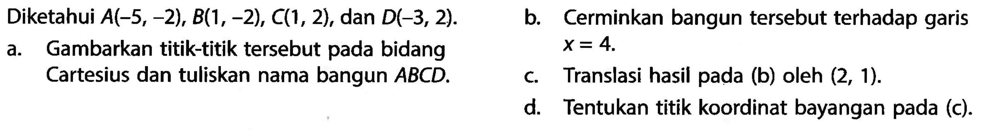    Diketahui  A(-5,-2), B(1,-2), C(1,2),   dan  D(-3,2) .    a. Gambarkan titik-titik tersebut pada bidang Cartesius dan tuliskan nama bangun  ABCD. b. Cerminkan bangun tersebut terhadap garis x=4c. Translasi hasil pada (b) oleh (2,1) d. Tentukan titik koordinat bayangan pada (c).  