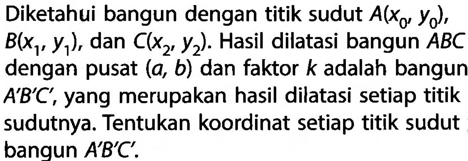 Diketahui bangun dengan titik sudut  A(x0, y0) ,  B(x1, y1) , dan  C(x2, y2) . Hasil dilatasi bangun ABC dengan pusat  (a, b)  dan faktor  k  adalah bangun  A' B' C' , yang merupakan hasil dilatasi setiap titik sudutnya. Tentukan koordinat setiap titik sudut bangun  A' B' C'. 