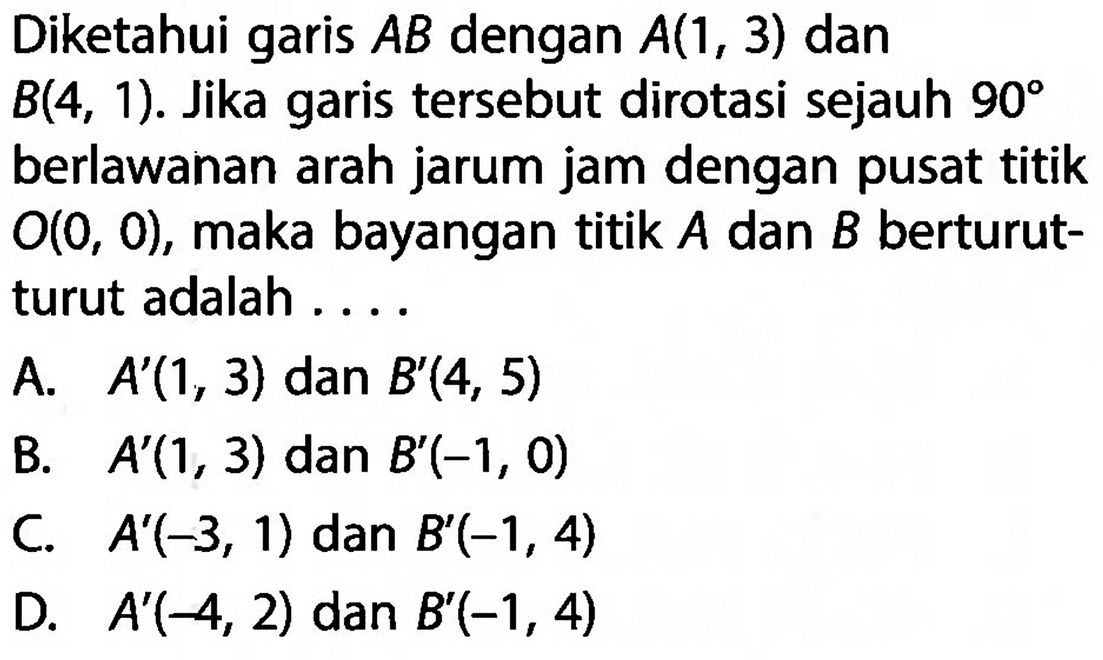 Diketahui garis  AB  dengan  A(1,3)  dan  B(4,1) . Jika garis tersebut dirotasi sejauh  90  berlawanan arah jarum jam dengan pusat titik  O(0,0) , maka bayangan titik  A  dan  B  berturut-turut adalah ....