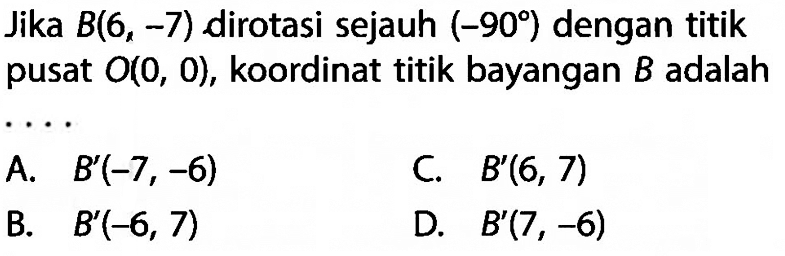 Jika B(6,-7) dirotasi sejauh (-90) dengan titik pusat O(0,0), koordinat titik bayangan B adalah .... 