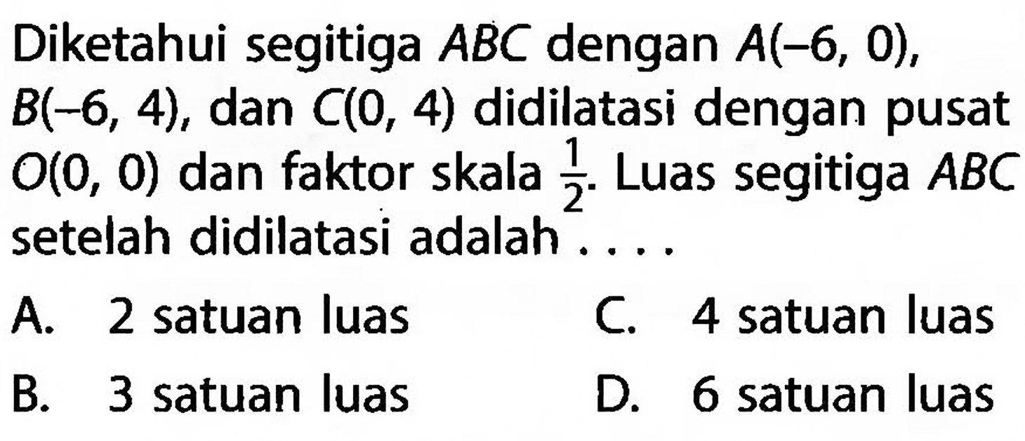 Diketahui segitiga ABC dengan A(-6,0),B(-6,4),dan C(0,4) didilatasi dengan pusat O(0,0) dan faktor skala 1/2. Luas segitiga ABC setelah didilatasi adalah....