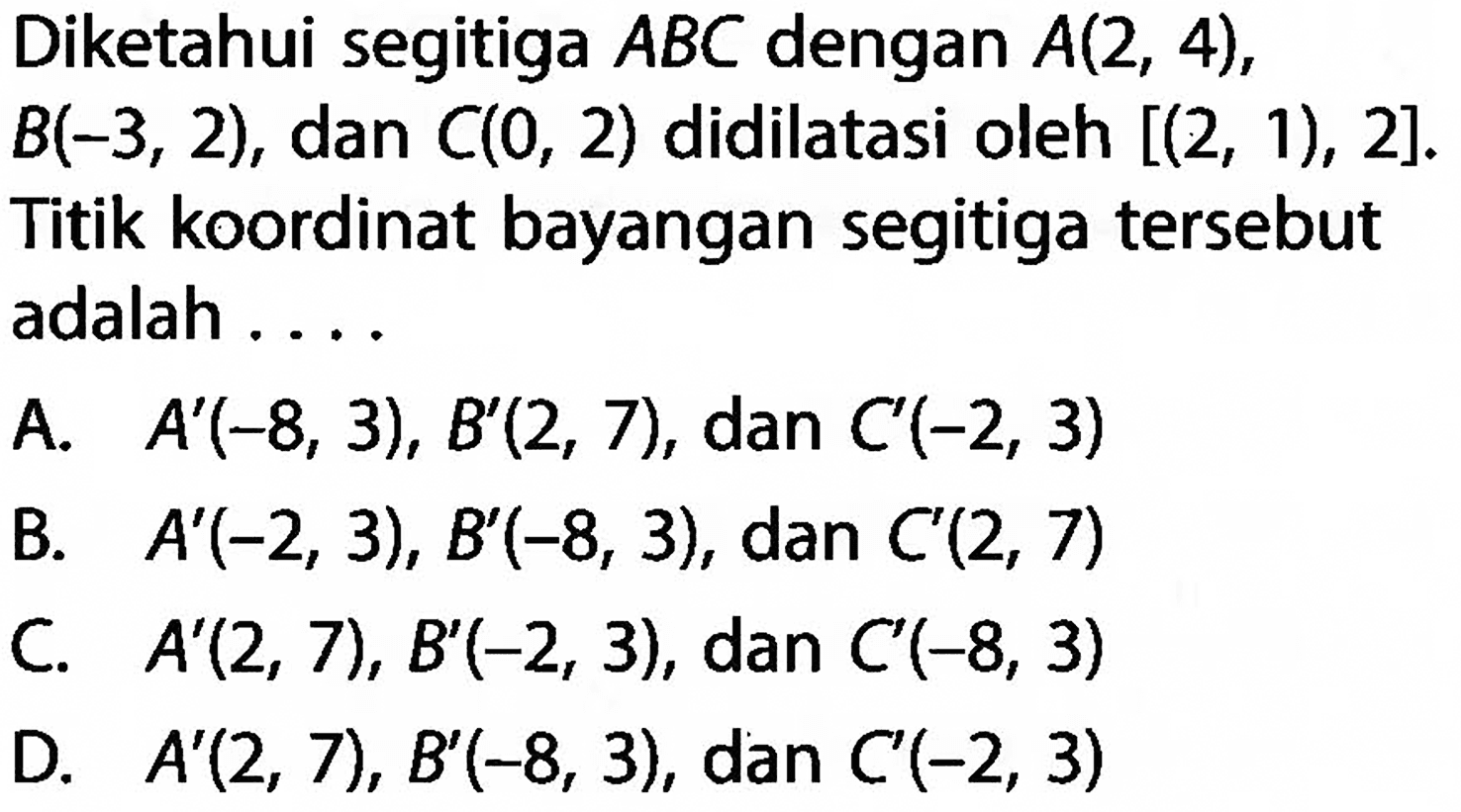 Diketahui segitiga  ABC  dengan  A(2,4) ,  B(-3,2) , dan  C(0,2)  didilatasi oleh  [(2,1), 2] . Titik koordinat bayangan segitiga tersebut adalah ....