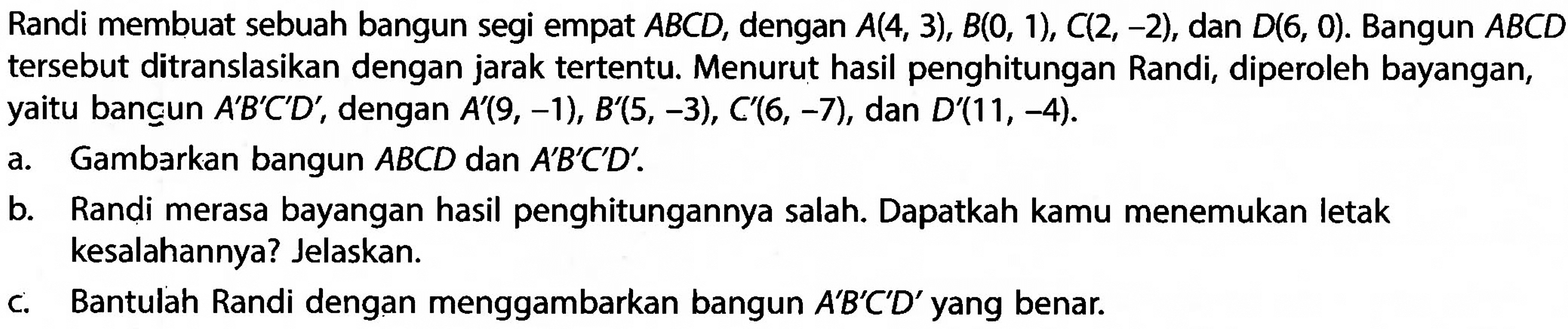 Randi membuat sebuah bangun segi empat  ABCD , dengan  A(4,3), B(0,1), C(2,-2) , dan  D(6,0) . Bangun  ABCD  tersebut ditranslasikan dengan jarak tertentu. Menurut hasil penghitungan Randi, diperoleh bayangan, yaitu bancun  A' B' C' D' , dengan  A'(9,-1), B'(5,-3), C'(6,-7) , dan  D'(11,-4) .a. Gambarkan bangun  ABCD  dan  A' B' C' D' .b. Randi merasa bayangan hasil penghitungannya salah. Dapatkah kamu menemukan letak kesalahannya? Jelaskan.c. Bantulah Randi dengan menggambarkan bangun  A' B' C' D'  yang benar.