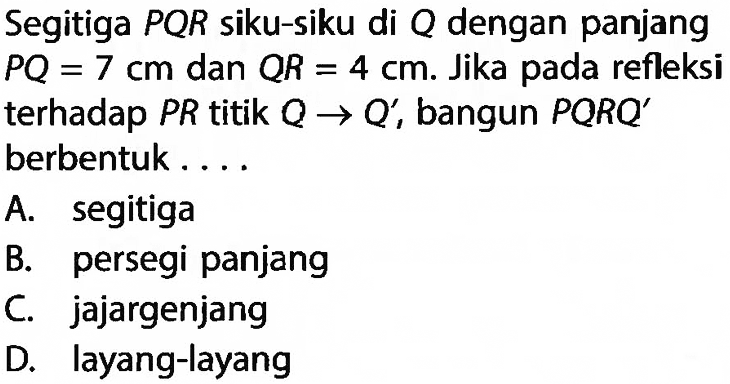 Segitiga  P Q R  siku-siku di  Q  dengan panjang P Q=7 cm  dan  Q R=4 cm . Jika pada refleksiterhadap  P R  titik  Q -> Q' , bangun  P Q R Q' berbentuk  ... . 