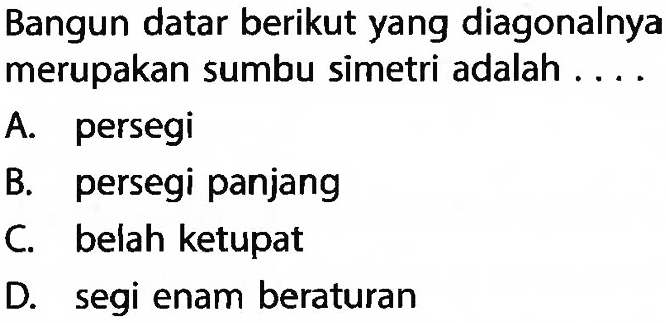 Bangun datar berikut yang diagonalnya merupakan sumbu simetri adalah .... A. persegi B. persegi panjang C. belah ketupat D. segi enam beraturan