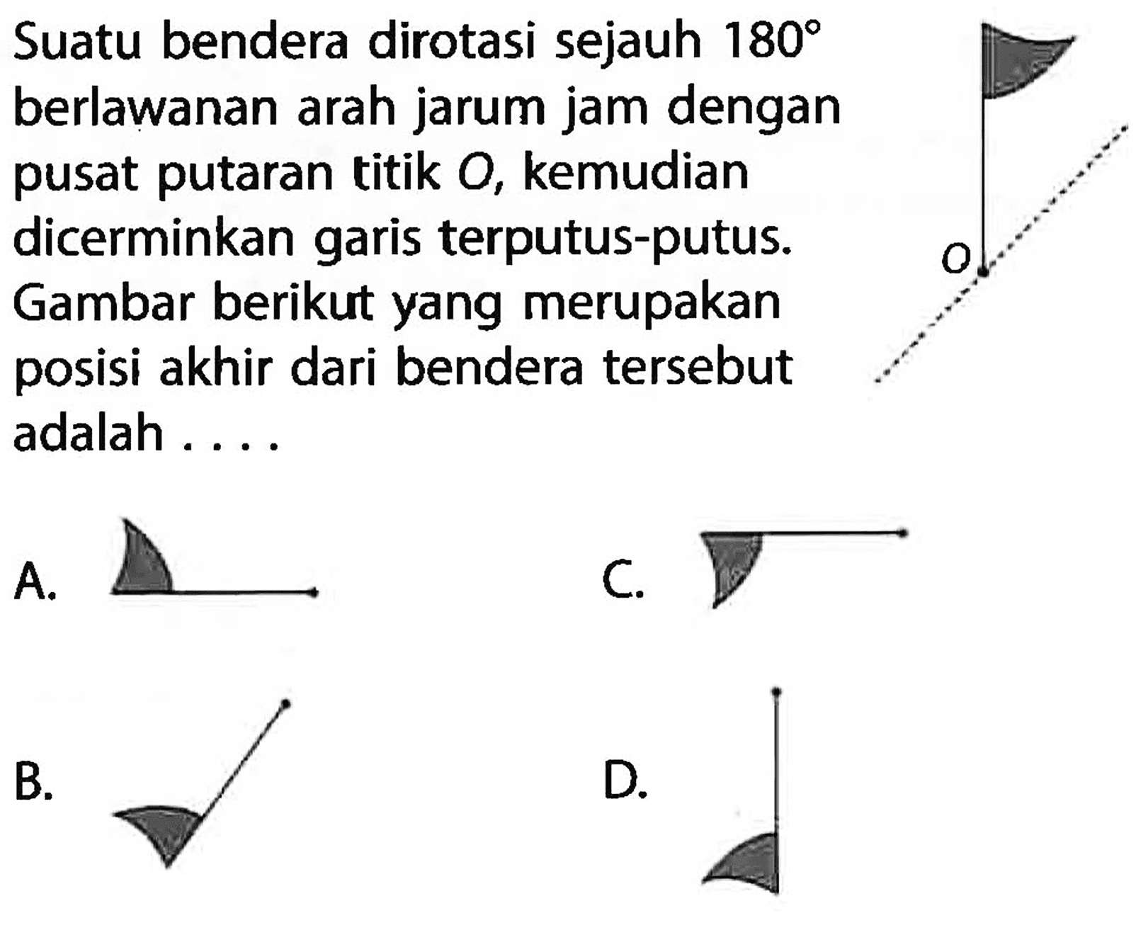 Suatu bendera dirotasi sejauh 180 berlawanan arah jarum jam dengan pusat putaran titik O, kemudian dicerminkan garis terputus-putus. Gambar berikut yang merupakan posisi akhir dari bendera tersebut adalah .... A. B. C. D. 