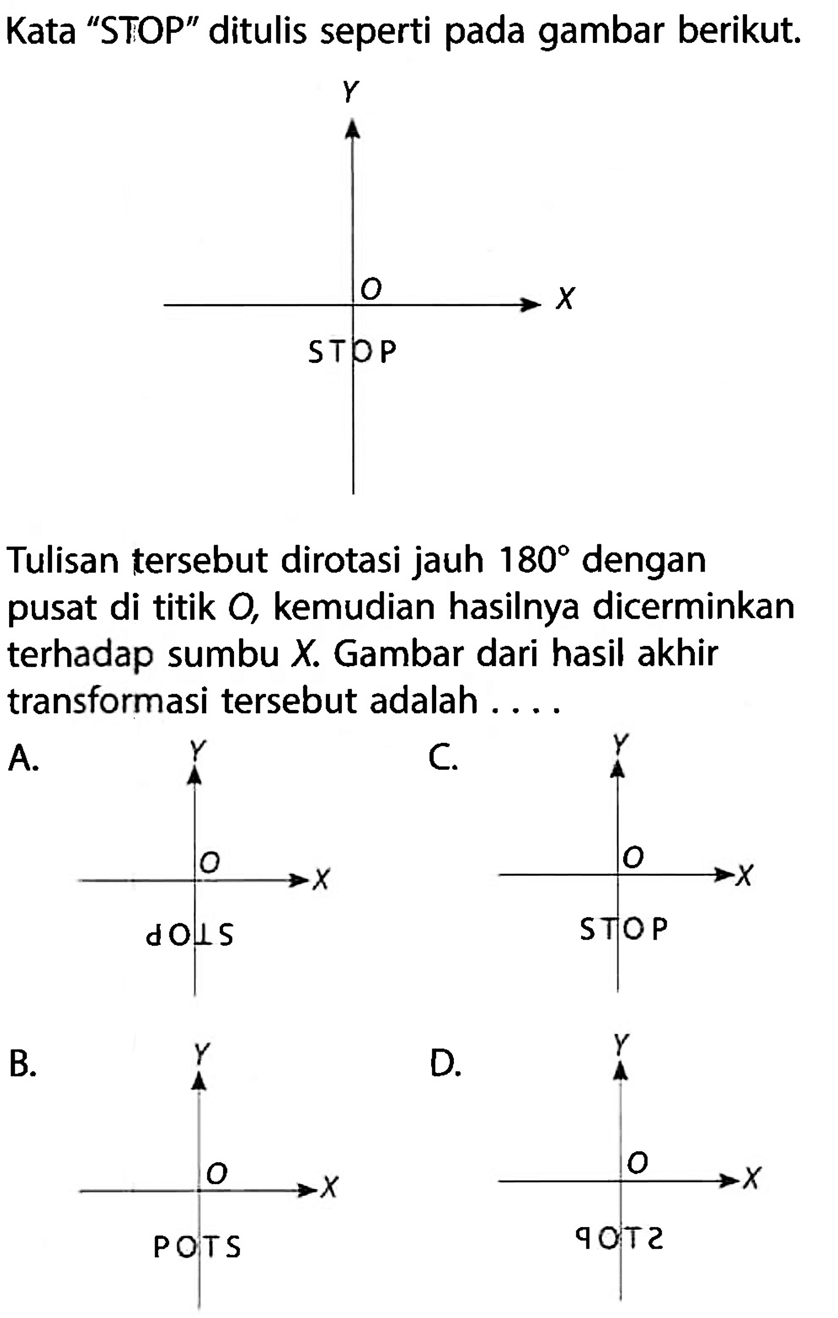 Kata 'STOP' ditulis seperti pada gambar berikut.Tulisan tersebut dirotasi jauh 180 dengan pusat di titik O, kemudian hasilnya dicerminkan terhadap sumbu X. Gambar dari hasil akhir transformasi tersebut adalah ....B.