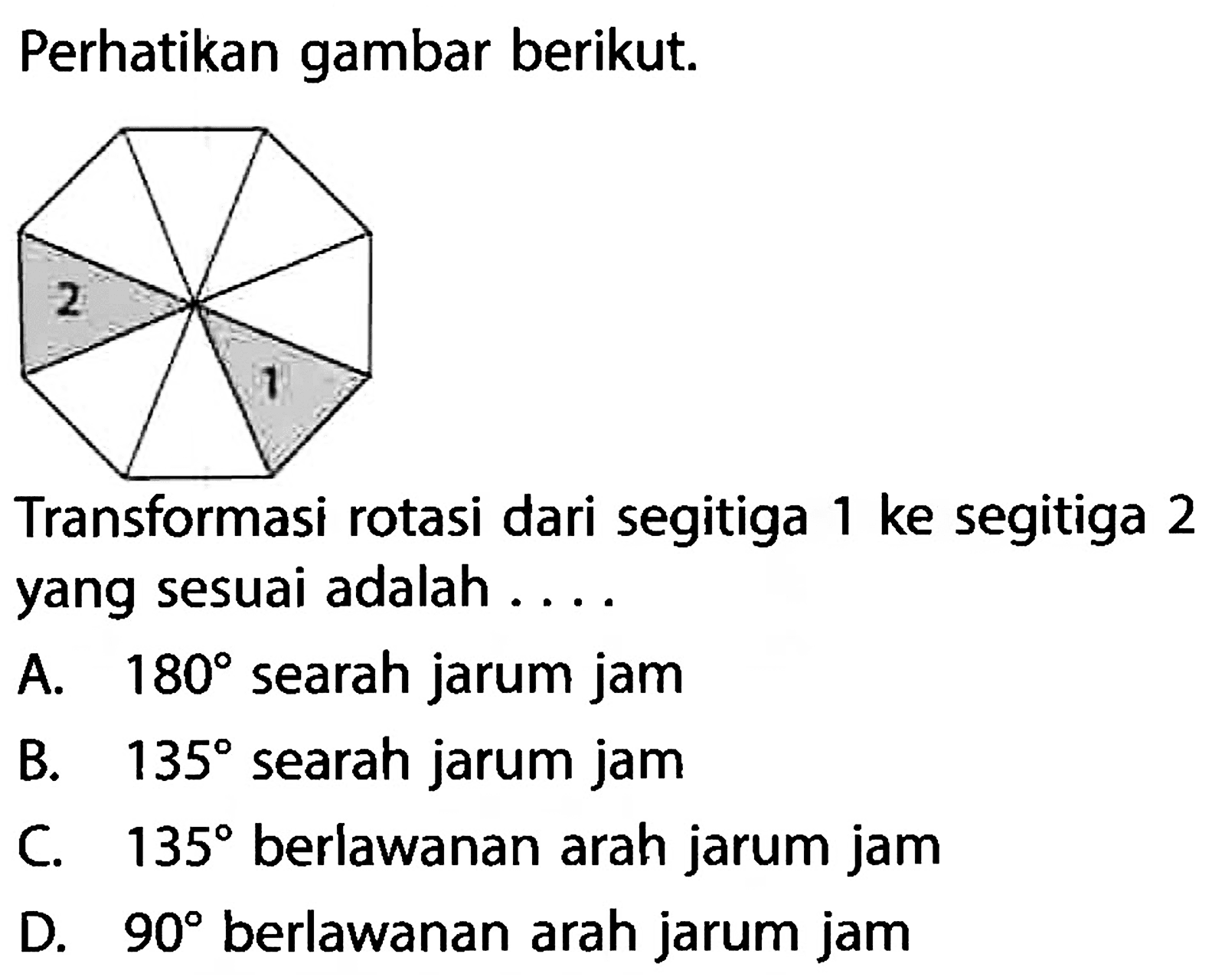 Perhatikan gambar berikut.Transformasi rotasi dari segitiga 1 ke segitiga 2 yang sesuai adalah....A. 180 searah jarum jam  B. 135 searah jarum jam C. 135 berlawanan arah jarum jam D. 90 berlawanan arah jarum jam 