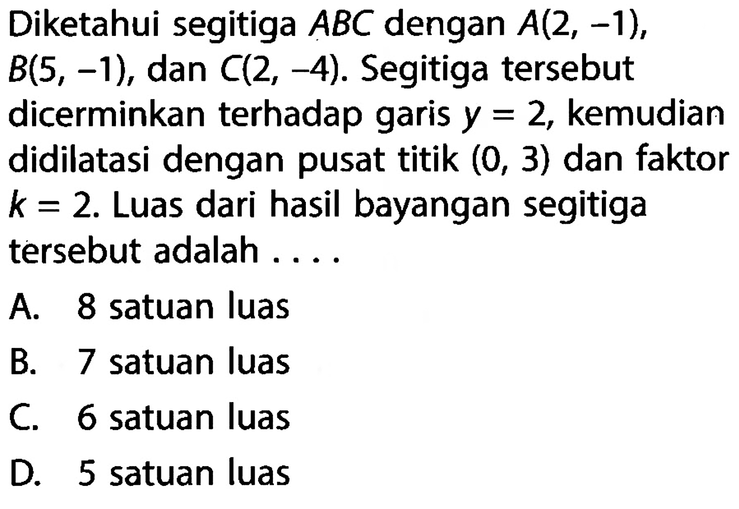 Diketahui segitiga ABC dengan A(2,-1), B(5,-1), dan C(2,-4). Segitiga tersebut dicerminkan terhadap garis y=2, kemudian didilatasi dengan pusat titik (0,3) dan faktor k=2. Luas dari hasil bayangan segitiga tersebut adalah....