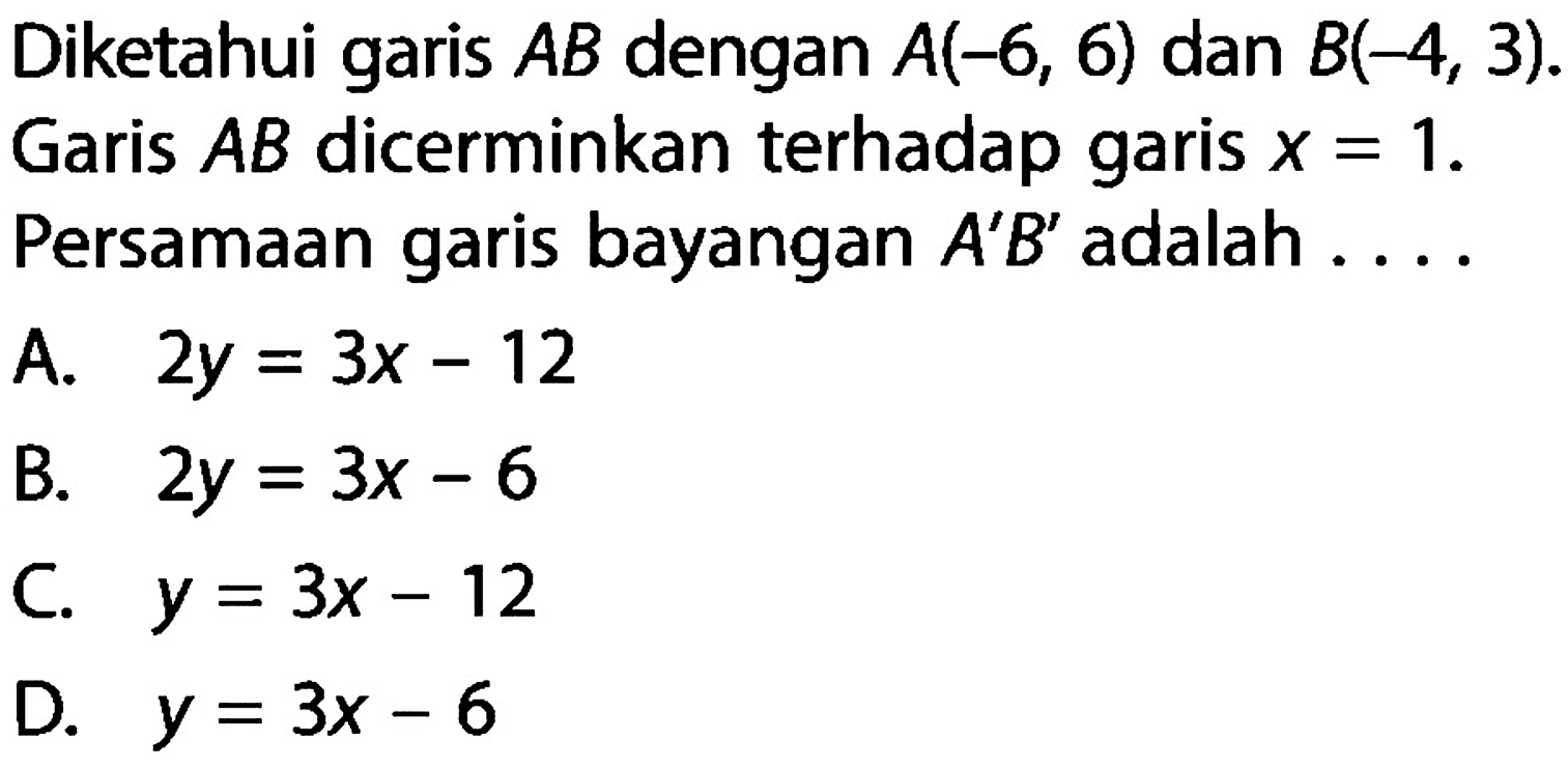 Diketahui garis AB dengan A(-6,6) dan B(-4,3). Garis AB dicerminkan terhadap garis x=1. Persamaan garis bayangan A' B' adalah....