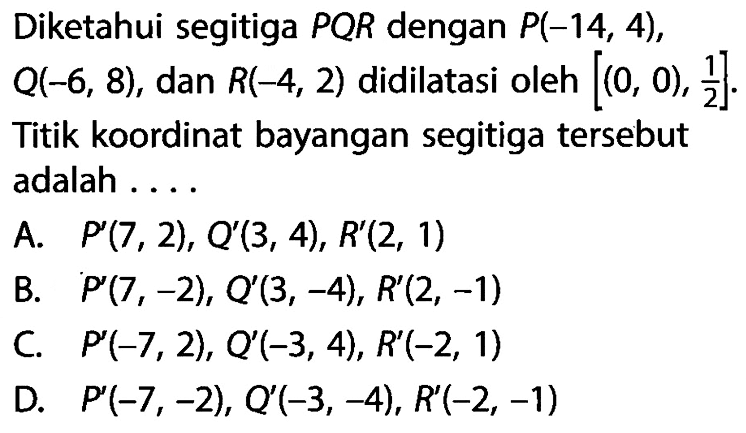 Diketahui segitiga PQR dengan P(-14,4), Q(-6,8), dan R(-4,2) didilatasi oleh [(0,0), 1/2]. Titik koordinat bayangan segitiga tersebut adalah ....