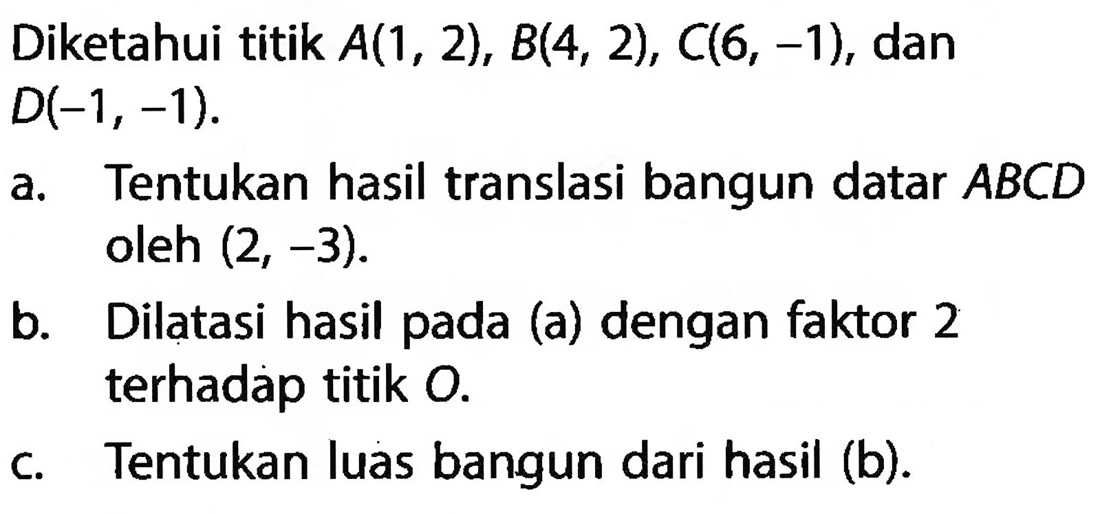 Diketahui titik  A(1,2), B(4,2), C(6,-1) , dan
 D(-1,-1) .
a. Tentukan hasil translasi bangun datar  ABCD 
oleh  (2,-3). 
b. Dilatasi hasil pada (a) dengan faktor 2
terhadap titik O. 
c. Tentukan luas bangun dari hasil (b).