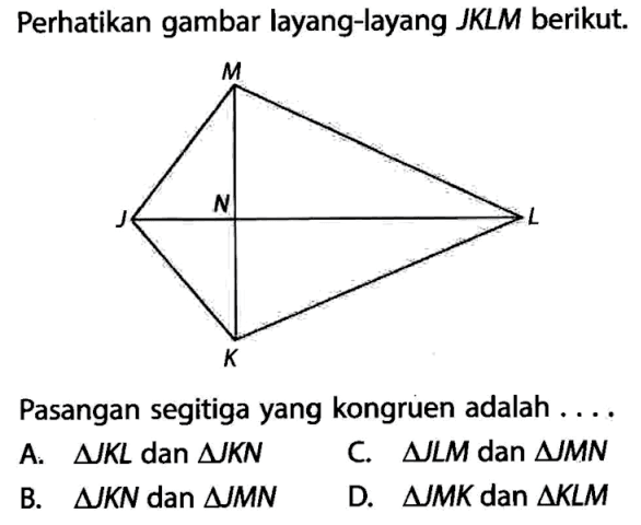 Perhatikan gambar layang-layang JKLM berikut. Pasangan segitiga yang kongruen adalah .... A. segitiga JKL dan segitiga JKN C. segitiga JLM dan segitiga JMN B. segitiga JKN dan segitiga JMN D. segitiga JMK dan segitiga KLM