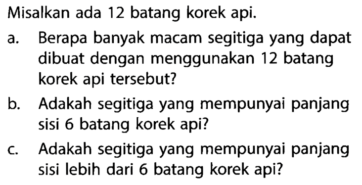 Misalkan ada 12 batang korek api.a. Berapa banyak macam segitiga yang dapat dibuat dengan menggunakan 12 batang korek api tersebut?b. Adakah segitiga yang mempunyai panjang sisi 6 batang korek api?c. Adakah segitiga yang mempunyai panjang sisi lebih dari 6 batang korek api?