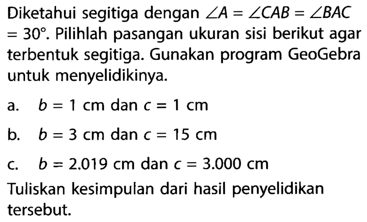 Diketahui segitiga dengan  sudut A=sudut C A B=sudut B A C   =30 . Pilihlah pasangan ukuran sisi berikut agar terbentuk segitiga. Gunakan program GeoGebra untuk menyelidikinya.a.  b=1 cm  dan  c=1 cm b.   b=3 cm  dan  c=15 cm c.  b=2.019 cm  dan  c=3.000 cm Tuliskan kesimpulan dari hasil penyelidikan tersebut.