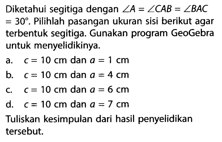 Diketahui segitiga dengan  sudut A=sudut C AB=sudut B AC   =30 .  Pilihlah pasangan ukuran sisi berikut agar terbentuk segitiga. Gunakan program GeoGebra untuk menyelidikinya.a.  c=10 cm  dan  a=1 cm b.  c=10 cm  dan  a=4 cm c.  c=10 cm  dan  a=6 cm d.  c=10 cm  dan  a=7 cm Tuliskan kesimpulan dari hasil penyelidikan tersebut.