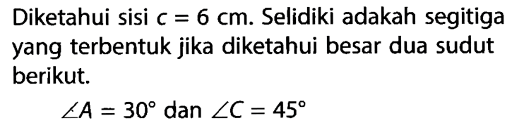 Diketahui sisi  c=6 cm . Selidiki adakah segitiga yang terbentuk jika diketahui besar dua sudut berikut.sudut A=30   dan  sudut C=45