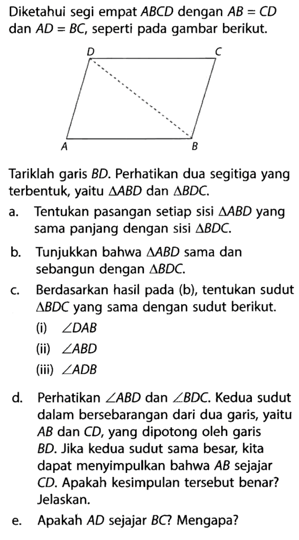 Diketahui segi empat ABCD dengan AB=CD dan AD=BC, seperti pada gambar berikut. Tariklah garis BD. Perhatikan dua segitiga yang terbentuk, yaitu segitiga ABD dan segitiga BDC.a. Tentukan pasangan setiap sisi segitiga ABD yang sama panjang dengan sisi segitiga BDC.b. Tunjukkan bahwa segitiga ABD sama dan sebangun dengan segitiga BDC.c. Berdasarkan hasil pada (b), tentukan sudut segitiga BDC yang sama dengan sudut berikut.(i) sudut DAB(ii) sudut ABD(iii) sudut ADBd. Perhatikan sudut ABD dan sudut BDC. Kedua sudut dalam bersebarangan dari dua garis, yaitu AB dan CD, yang dipotong oleh garis BD. Jika kedua sudut sama besar, kita dapat menyimpulkan bahwa AB sejajar CD. Apakah kesimpulan tersebut benar? Jelaskan.e. Apakah AD sejajar BC ? Mengapa?