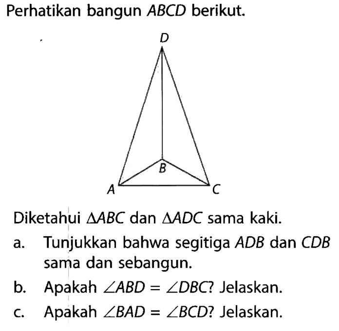 Perhatikan bangun  ABCD  berikut.D B A CDiketahui  segitiga ABC  dan  segitiga ADC  sama kaki.a. Tunjukkan bahwa segitiga  ADB  dan  CDB  sama dan sebangun.b.    Apakah  sudut ABD=sudut DBC? Jelaskan.c.    Apakah  sudut BAD=sudut BCD? Jelaskan.