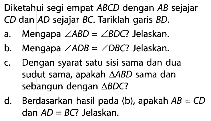 Diketahui segi empat  ABCD dengan AB sejajar CD dan AD sejajar BC . Tariklah garis BD .  a. Mengapa  sudut ABD=sudut BDC  ? Jelaskan. b. Mengapa  sudut ADB=sudut DBC  ? Jelaskan. c. Dengan syarat satu sisi sama dan dua sudut sama, apakah  segitiga ABD  sama dan sebangun dengan  segitiga BDC ? d. Berdasarkan hasil pada (b), apakah  AB=CD dan AD=BC Jelaskan.