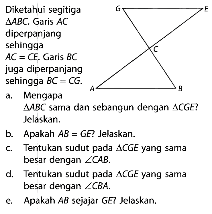 Diketahui segitiga segitiga ABC. Garis AC diperpanjang sehingga AC=CE. Garis BC juga diperpanjang sehingga BC=CG. G E C A B a. Mengapa segitiga ABC sama dan sebangun dengan segitiga CGE? Jelaskan.b. Apakah AB=GE? Jelaskan.c. Tentukan sudut pada segitiga CGE yang sama besar dengan sudut CAB.d. Tentukan sudut pada segitiga CGE yang sama besar dengan sudut CBA.e. Apakah AB sejajar GE Jelaskan.