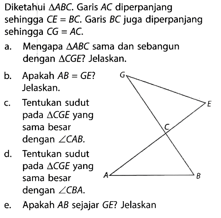 Diketahui segitiga ABC. Garis AC diperpanjang sehingga CE=BC. Garis BC  juga diperpanjang sehingga CG=AC . a. Mengapa segitiga ABC sama dan sebangun dengan segitiga CGE Jelaskan. b. Apakah  AB=GE ? Jelaskan. c. Tentukan sudut pada segitiga CGE yang sama besar dengan sudut CAB .d. Tentukan sudut pada segitiga CGE yang sama besar dengan sudut CBA . e. Apakah AB sejajar GE? Jelaskan