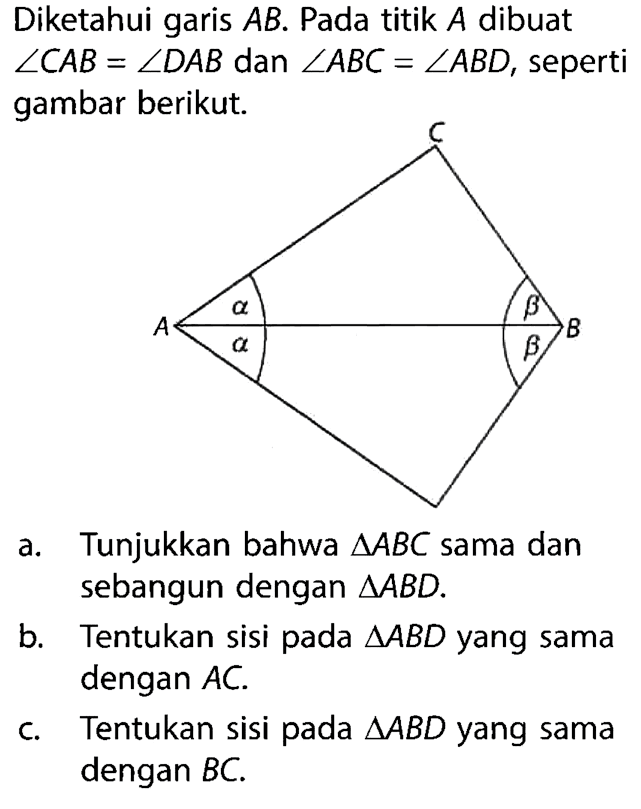 Diketahui garis AB. Pada titik A dibuat sudut CAB = sudut DAB dan sudut ABC = sudut ABD, seperti gambar berikut.c A a b B a ba. Tunjukkan bahwa segitiga ABC sama dan sebangun dengan segitiga ABD.b. Tentukan sisi pada segitiga ABD yang sama dengan AC.c. Tentukan sisi pada segitiga ABD yang sama dengan BC.