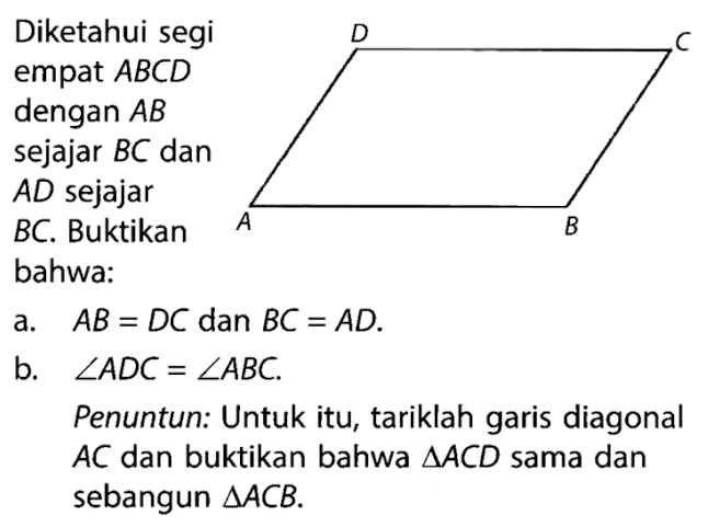 Diketahui segi empat ABCD dengan AB sejajar BC dan AD sejajar BC. Buktikan bahwa: a. AB=DC dan BC=AD. b. sudut ADC=sudut ABC. Penuntun: Untuk itu, tariklah garis diagonal AC dan buktikan bahwa segitiga ACD sama dan sebangun segitiga ACB. 