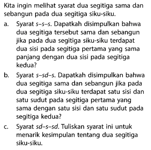 Kita ingin melihat syarat dua segitiga sama dan sebangun pada dua segitiga siku-siku.a. Syarat s-s-s. Dapatkah disimpulkan bahwa dua segitiga tersebut sama dan sebangun jika pada dua segitiga siku-siku terdapat dua sisi pada segitiga pertama yang sama panjang dengan dua sisi pada segitiga kedua? b. Syarat  s-s d-s. Dapatkah disimpulkan bahwa dua segitiga sama dan sebangun jika pada dua segitiga siku-siku terdapat satu sisi dan satu sudut pada segitiga pertama yang sama dengan satu sisi dan satu sudut pada segitiga kedua? c. Syarat sd-s-sd. Tuliskan syarat ini untuk menarik kesimpulan tentang dua segitiga siku-siku.