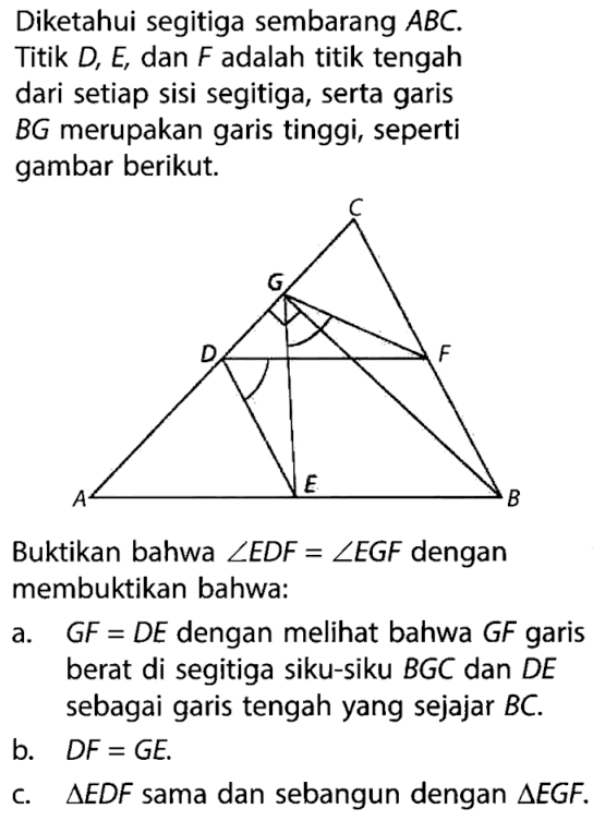 Diketahui segitiga sembarang  ABC. Titik  D, E , dan  F  adalah titik tengah dari setiap sisi segitiga, serta garis  BG  merupakan garis tinggi, seperti gambar berikut.C G D F A E B Buktikan bahwa  sudut EDF=sudut EGF  dengan membuktikan bahwa:a.  GF=DE  dengan melihat bahwa GF  garis berat di segitiga siku-siku BGC dan  DE sebagai garis tengah yang sejajar BC.b.  DF=GE .c.  segitiga EDF  sama dan sebangun dengan  segitiga EGF . 