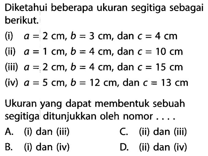 Diketahui beberapa ukuran segitiga sebagai berikut. (i) a=2 cm, b=3 cm, dan c=4 cm (ii) a=1 cm, b=4 cm, dan c=10 cm (iii) a=2 cm, b=4 cm, dan c=15 cm (iv) a=5 cm, b=12 cm, dan c=13 cm Ukuran yang dapat membentuk sebuah segitiga ditunjukkan oleh nomor ....A. (i) dan (iii) B. (i) dan (iv) C. (ii) dan (iii) D. (ii) dan (iv)