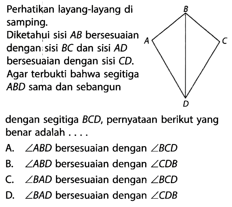 Perhatikan layang-layang di samping.Diketahui sisi AB bersesuaian dengan sisi BC dan sisi AD bersesuaian dengan sisi CD. Agar terbukti bahwa segitiga ABD sama dan sebangundengan segitiga BCD, pernyataan berikut yang benar adalah ....