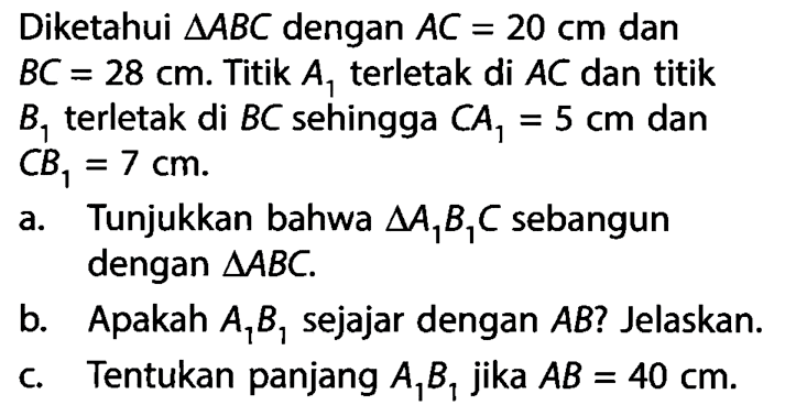 Diketahui segitiga ABC dengan AC=20 cm dan BC=28 cm. Titik A1 terletak di AC dan titik B1 terletak di BC sehingga CA1=5 cm dan CB1=7 cm .a. Tunjukkan bahwa segitiga A1B1C sebangun dengan segitiga ABC .b. Apakah A1B1 sejajar dengan AB ? Jelaskan.c. Tentukan panjang A1B1 jika AB=40 cm .