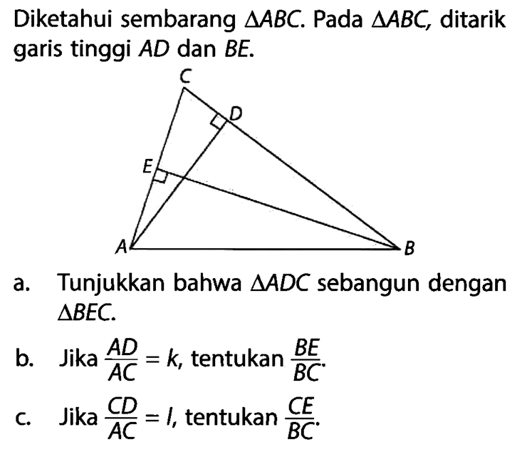 Diketahui sembarang segitiga ABC. Pada segitiga ABC, ditarik garis tinggi AD dan BE.a. Tunjukkan bahwa segitiga ADC sebangun dengan segitiga BEC.b. Jika AD/AC=k, tentukan BE/BC.c. Jika CD/AC=1, tentukan CE/BC.