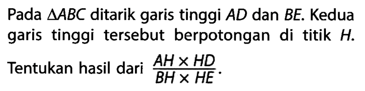 Pada  segitiga ABC ditarik garis tinggi AD dan BE. Kedua garis tinggi tersebut berpotongan di titik H. Tentukan hasil dari (AHxHD)/(BHxHE).