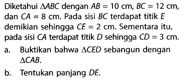 Diketahui segitiga ABC dengan AB=10 cm, BC=12 cm, dan CA=8 cm. Pada sisi BC terdapat titik E demikian sehingga CE=2 cm. Sementara itu, pada sisi CA terdapat titik D sehingga CD=3 cm. a. Buktikan bahwa segitiga CED sebangun dengan segitiga CAB. b. Tentukan panjang DE. 