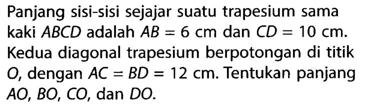 Panjang sisi-sisi sejajar suatu trapesium sama kaki ABCD adalah AB=6 cm dan CD=10 cm. Kedua diagonal trapesium berpotongan di titik O, dengan AC=BD=12 cm. Tentukan panjang AO, BO, CO, dan DO.