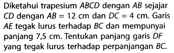 Diketahui trapesium ABCD dengan AB sejajar CD dengan AB=12 cm dan DC=4 cm. Garis AE tegak lurus terhadap BC dan mempunyai panjang 7,5 cm. Tentukan panjang garis DF yang tegak lurus terhadap perpanjangan BC.