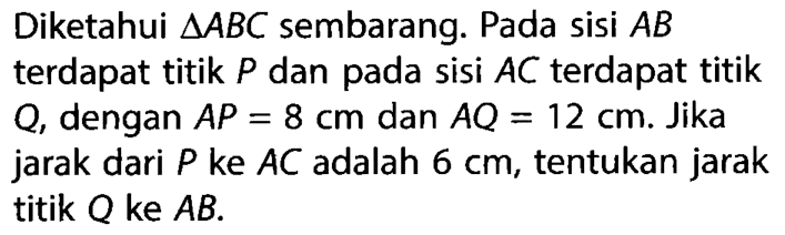 Diketahui  segitiga ABC  sembarang. Pada sisi  AB  terdapat titik  P  dan pada sisi  AC  terdapat titik Q, dengan  AP=8 cm  dan  AQ=12 cm . Jika jarak dari  P  ke  AC  adalah  6 cm , tentukan jarak titik  Q  ke  AB .