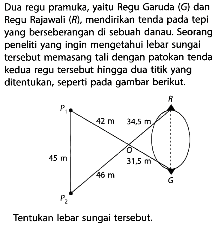 Dua regu pramuka, yaitu Regu Garuda  (G)  dan Regu Rajawali  (R) , mendirikan tenda pada tepi yang berseberangan di sebuah danau. Seorang peneliti yang ingin mengetahui lebar sungai tersebut memasang tali dengan patokan tenda kedua regu tersebut hingga dua titik yang ditentukan, seperti pada gambar berikut.Tentukan lebar sungai tersebut.