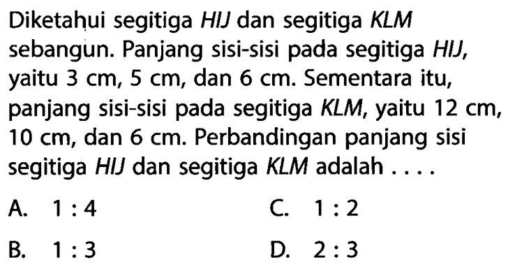 Diketahui segitiga HIJ dan segitiga KLM sebangun. Panjang sisi-sisi pada segitiga HII, yaitu 3 cm, 5 cm, dan 6 cm. Sementara itu, panjang sisi-sisi pada segitiga KLM, yaitu 12 cm, 10 cm, dan 6 cm. Perbandingan panjang sisi segitiga HIJ dan segitiga KLM adalah ....