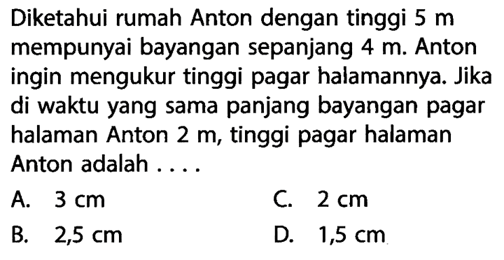 Diketahui rumah Anton dengan tinggi 5 m mempunyai bayangan sepanjang 4 m . Anton ingin mengukur tinggi pagar halamannya. Jika di waktu yang sama panjang bayangan pagar halaman Anton 2 m , tinggi pagar halaman Anton adalah ....