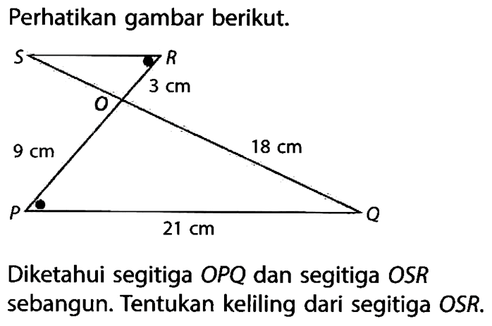 Perhatikan gambar berikut. SR 3m O 9cm 18cm P 21cm Q. Diketahui segitiga  OPQ  dan segitiga  OSR  sebangun. Tentukan keliling dari segitiga OSR.