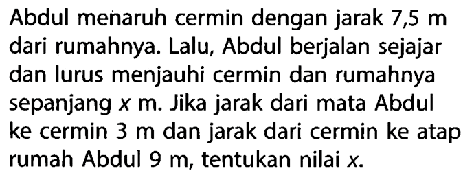 Abdul menaruh cermin dengan jarak  7,5 m  dari rumahnya. Lalu, Abdul berjalan sejajar dan lurus menjauhi cermin dan rumahnya sepanjang  x  m. Jika jarak dari mata Abdul ke cermin  3 m  dan jarak dari cermin ke atap rumah Abdul 9 m , tentukan nilai  x .