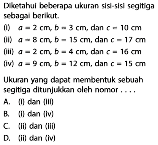 Diketahui beberapa ukuran sisi-sisi segitiga sebagai berikut.(i) a=2 cm, b=3 cm, dan c=10 cm (ii) a=8 cm, b=15 cm, dan c=17 cm (iii) a=2 cm, b=4 cm, dan c=16 cm (iv) a=9 cm, b=12 cm, dan c=15 cm Ukuran yang dapat membentuk sebuah segitiga ditunjukkan oleh nomor ....A. (i) dan (iii) B. (i) dan (iv) C. (ii) dan (iii) D. (ii) dan (iv)