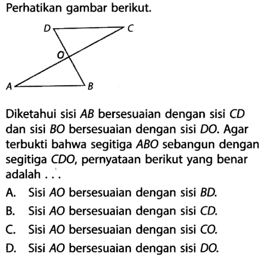 Perhatikan gambar berikut.Diketahui sisi AB bersesuaian dengan sisi CD dan sisi BO bersesuaian dengan sisi DO. Agar terbukti bahwa segitiga ABO sebangun dengan segitiga CDO, pernyataan berikut yang benar adalah ...A. Sisi AO bersesuaian dengan sisi BD.B. Sisi AO bersesuaian dengan sisi CD.C. Sisi AO bersesuaian dengan sisi CO.D. Sisi AO bersesuaian dengan sisi DO.