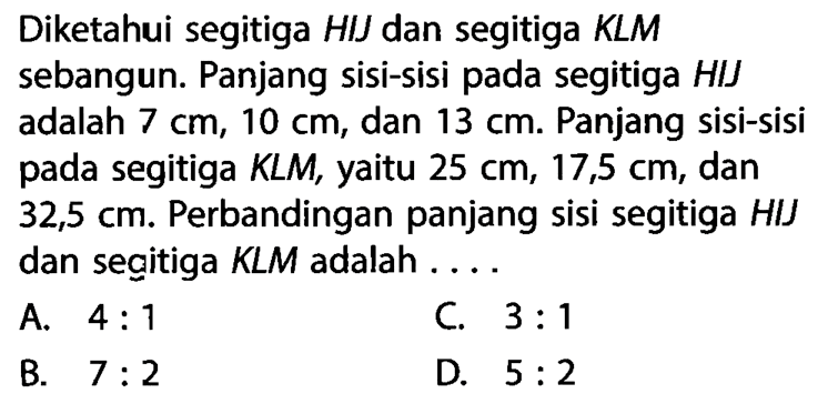 Diketahui segitiga HIJ dan segitiga KLM sebangun. Panjang sisi-sisi pada segitiga HIJ adalah 7 cm, 10 cm, dan 13 cm. Panjang sisi-sisi pada segitiga KLM, yaitu 25 cm, 17,5 cm, dan 32,5 cm. Perbandingan panjang sisi segitiga HIJ dan segitiga KLM adalah....