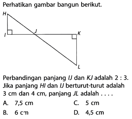 Perhatikan gambar bangun berikut. Perbandingan panjang IJ dan KJ adalah 2:3. Jika panjang HI dan I berturut-turut adalah 3 cm dan 4 cm, panjang JL adalah ...